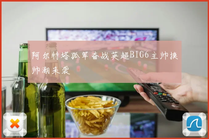 阿尔特塔孤军奋战英超BIG6主帅换帅潮来袭