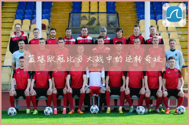 篮球欧冠比分大战中的逆转奇迹