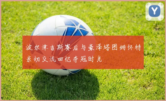 波尔津吉斯赛后与豪泽塔图姆怀特亲切交流回忆夺冠时光