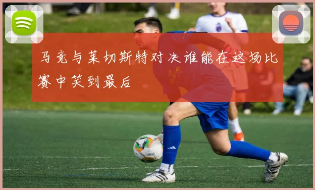 马竞与莱切斯特对决谁能在这场比赛中笑到最后