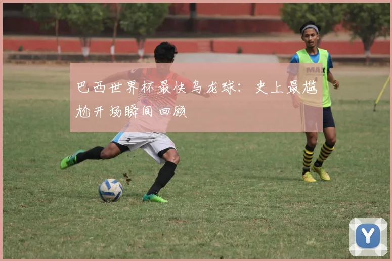 巴西世界杯最快乌龙球：史上最尴尬开场瞬间回顾