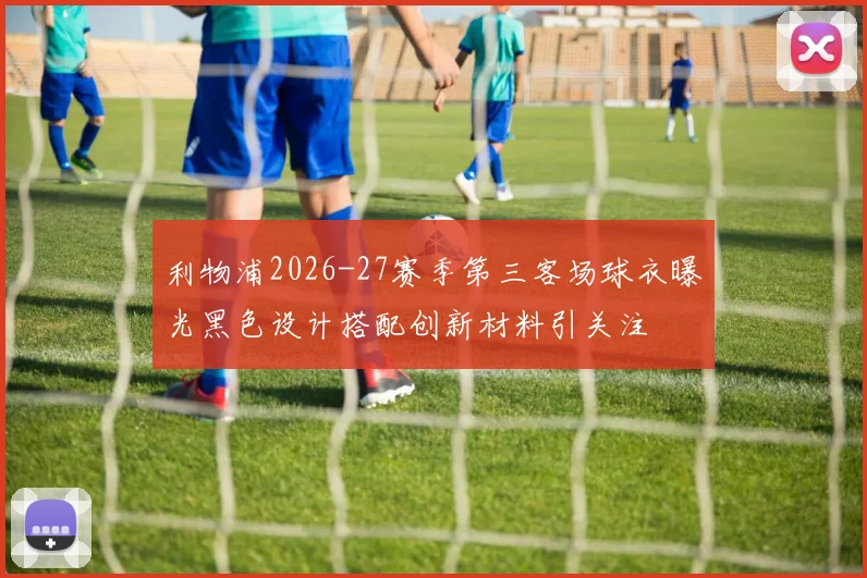 利物浦2026-27赛季第三客场球衣曝光黑色设计搭配创新材料引关注