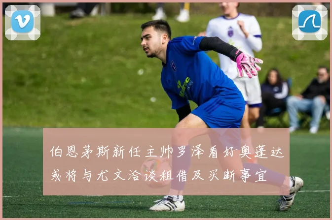 伯恩茅斯新任主帅罗泽看好奥蓬达或将与尤文洽谈租借及买断事宜